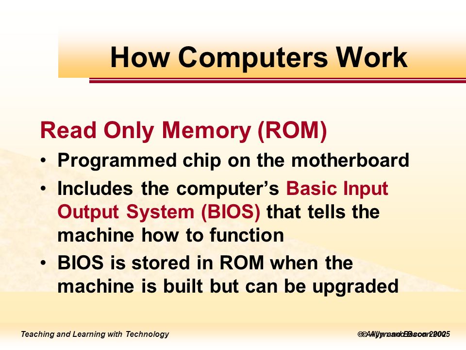 Teaching and Learning with Technology  Allyn and Bacon 2005 Teaching and Learning with Technology  Allyn and Bacon 2002 Read Only Memory (ROM) Programmed chip on the motherboard Includes the computer’s Basic Input Output System (BIOS) that tells the machine how to function BIOS is stored in ROM when the machine is built but can be upgraded How Computers Work