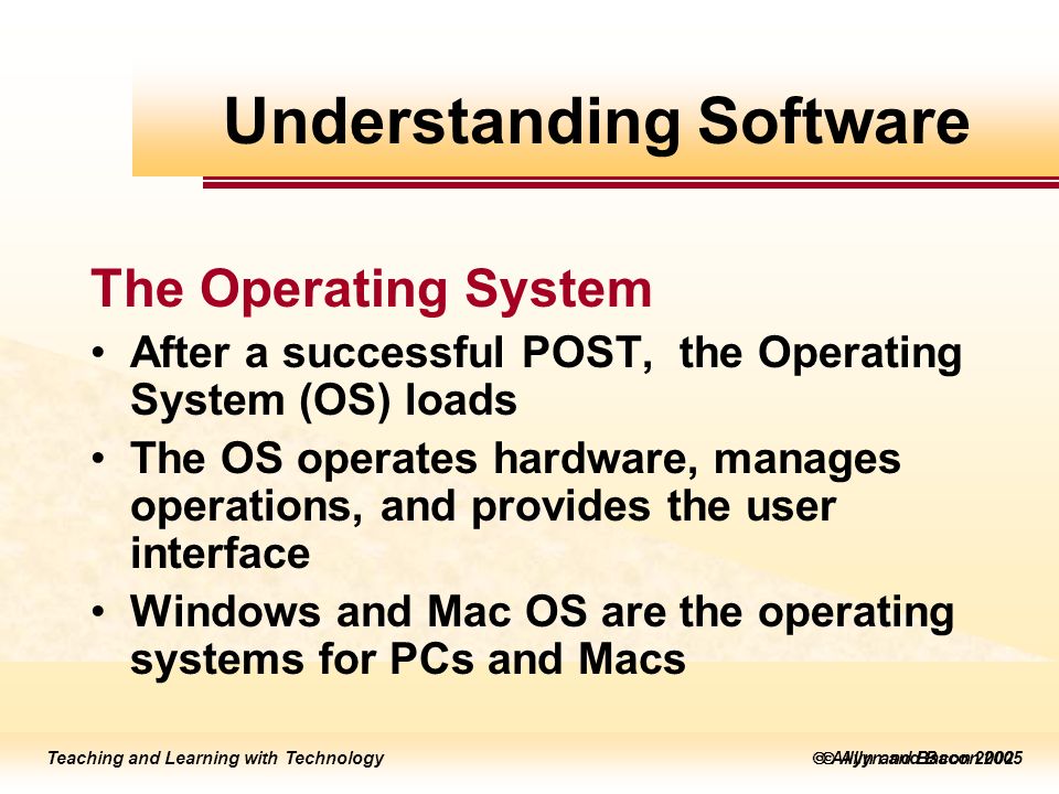 Teaching and Learning with Technology  Allyn and Bacon 2005 Teaching and Learning with Technology  Allyn and Bacon 2002 The Operating System After a successful POST, the Operating System (OS) loads The OS operates hardware, manages operations, and provides the user interface Windows and Mac OS are the operating systems for PCs and Macs Understanding Software