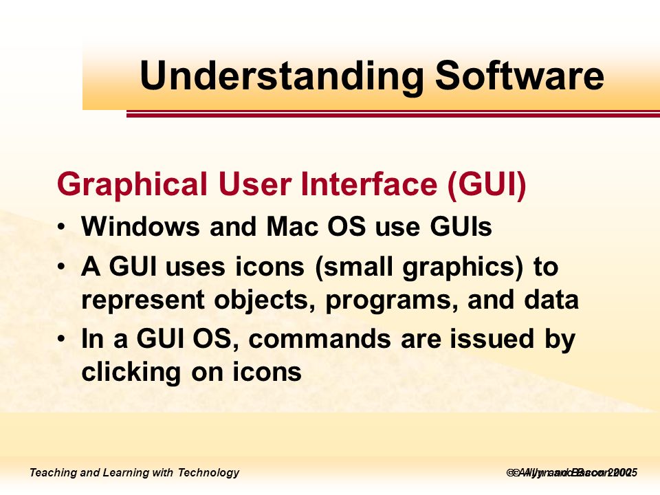 Teaching and Learning with Technology  Allyn and Bacon 2005 Teaching and Learning with Technology  Allyn and Bacon 2002 Graphical User Interface (GUI) Windows and Mac OS use GUIs A GUI uses icons (small graphics) to represent objects, programs, and data In a GUI OS, commands are issued by clicking on icons Understanding Software