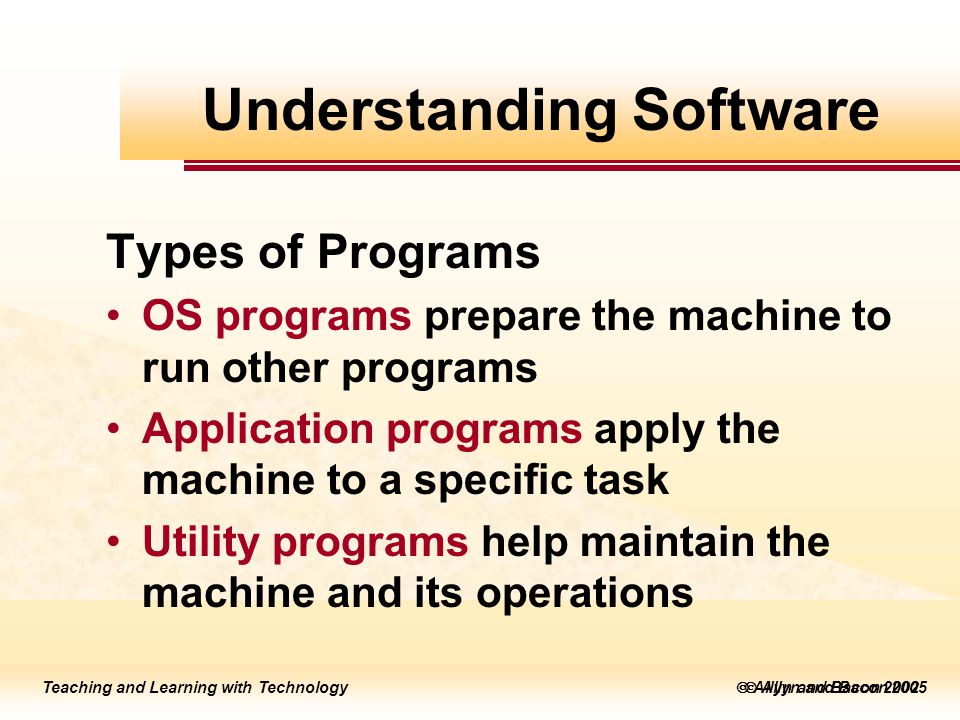Teaching and Learning with Technology  Allyn and Bacon 2005 Teaching and Learning with Technology  Allyn and Bacon 2002 Types of Programs OS programs prepare the machine to run other programs Application programs apply the machine to a specific task Utility programs help maintain the machine and its operations Understanding Software