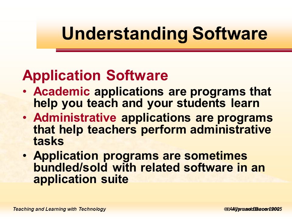 Teaching and Learning with Technology  Allyn and Bacon 2005 Teaching and Learning with Technology  Allyn and Bacon 2002 Application Software Academic applications are programs that help you teach and your students learn Administrative applications are programs that help teachers perform administrative tasks Application programs are sometimes bundled/sold with related software in an application suite Understanding Software