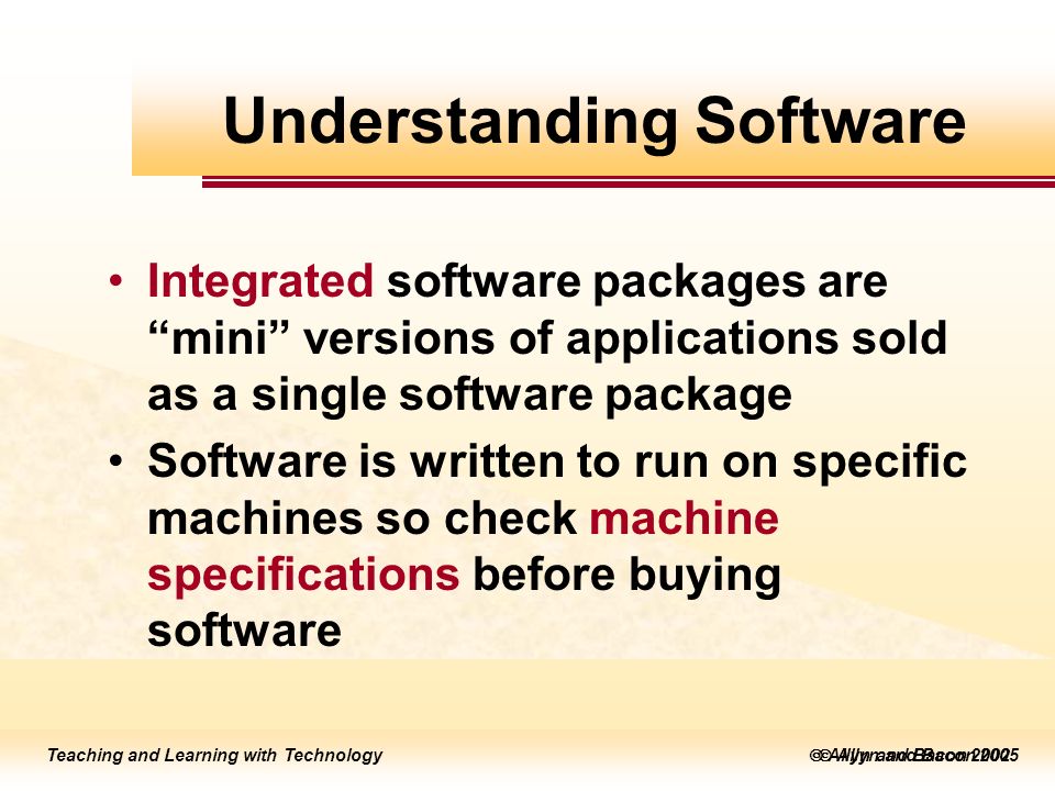 Teaching and Learning with Technology  Allyn and Bacon 2005 Teaching and Learning with Technology  Allyn and Bacon 2002 Integrated software packages are mini versions of applications sold as a single software package Software is written to run on specific machines so check machine specifications before buying software Understanding Software