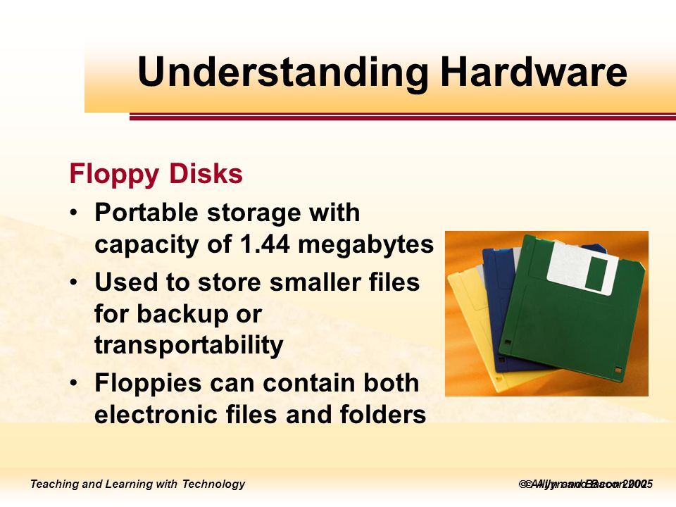 Teaching and Learning with Technology  Allyn and Bacon 2005 Teaching and Learning with Technology  Allyn and Bacon 2002 Floppy Disks Portable storage with capacity of 1.44 megabytes Used to store smaller files for backup or transportability Floppies can contain both electronic files and folders Understanding Hardware