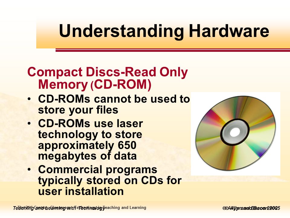 Teaching and Learning with Technology  Allyn and Bacon 2005 Teaching and Learning with Technology  Allyn and Bacon 2002 Compact Discs-Read Only Memory ( CD-ROM) CD-ROMs cannot be used to store your files CD-ROMs use laser technology to store approximately 650 megabytes of data Commercial programs typically stored on CDs for user installation The 21 st Century Classroom: Technology in Teaching and Learning Understanding Hardware
