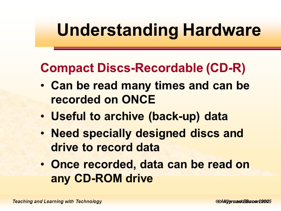 Teaching and Learning with Technology  Allyn and Bacon 2005 Teaching and Learning with Technology  Allyn and Bacon 2002 Compact Discs-Recordable (CD-R) Can be read many times and can be recorded on ONCE Useful to archive (back-up) data Need specially designed discs and drive to record data Once recorded, data can be read on any CD-ROM drive Understanding Hardware