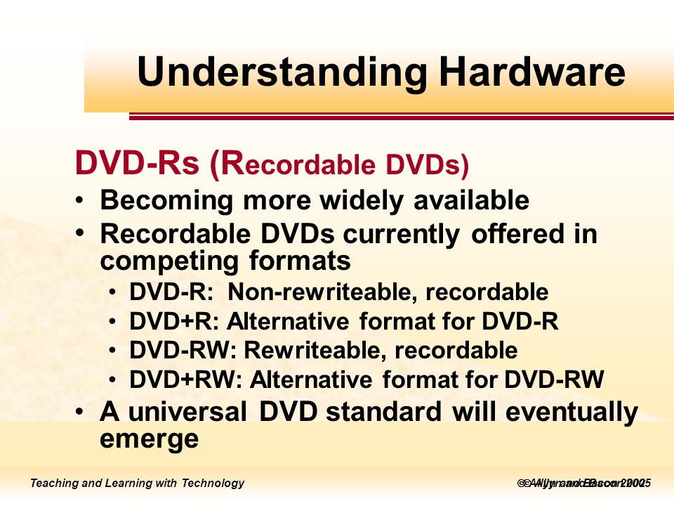 Teaching and Learning with Technology  Allyn and Bacon 2005 Teaching and Learning with Technology  Allyn and Bacon 2002 DVD-Rs (R ecordable DVDs) Becoming more widely available Recordable DVDs currently offered in competing formats DVD-R: Non-rewriteable, recordable DVD+R: Alternative format for DVD-R DVD-RW: Rewriteable, recordable DVD+RW: Alternative format for DVD-RW A universal DVD standard will eventually emerge Understanding Hardware