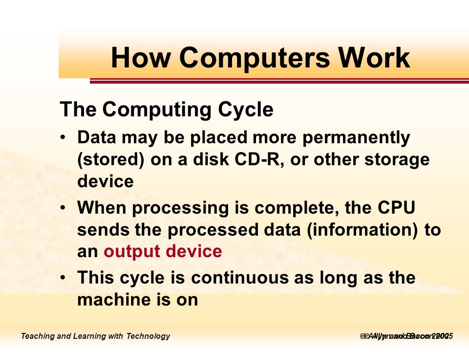 Teaching and Learning with Technology  Allyn and Bacon 2005 Teaching and Learning with Technology  Allyn and Bacon 2002 The Computing Cycle Data may be placed more permanently (stored) on a disk CD-R, or other storage device When processing is complete, the CPU sends the processed data (information) to an output device This cycle is continuous as long as the machine is on How Computers Work