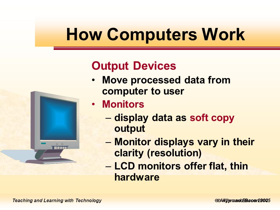 Teaching and Learning with Technology  Allyn and Bacon 2005 Teaching and Learning with Technology  Allyn and Bacon 2002 Output Devices Move processed data from computer to user Monitors –display data as soft copy output –Monitor displays vary in their clarity (resolution) –LCD monitors offer flat, thin hardware How Computers Work