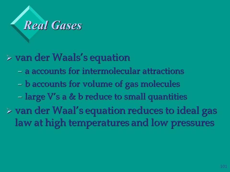 101  van der Waals’s equation –a accounts for intermolecular attractions –b accounts for volume of gas molecules –large V’s a & b reduce to small quantities  van der Waal’s equation reduces to ideal gas law at high temperatures and low pressures Real Gases