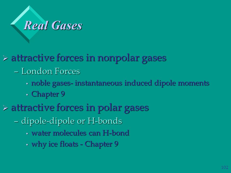 102  attractive forces in nonpolar gases –London Forces noble gases- instantaneous induced dipole moments noble gases- instantaneous induced dipole moments Chapter 9 Chapter 9  attractive forces in polar gases –dipole-dipole or H-bonds water molecules can H-bond water molecules can H-bond why ice floats - Chapter 9 why ice floats - Chapter 9 Real Gases