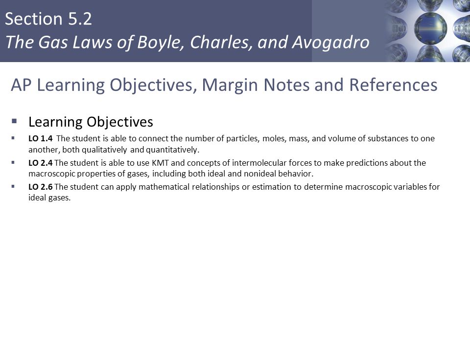 Section 5.2 The Gas Laws of Boyle, Charles, and Avogadro AP Learning Objectives, Margin Notes and References  Learning Objectives  LO 1.4 The student is able to connect the number of particles, moles, mass, and volume of substances to one another, both qualitatively and quantitatively.