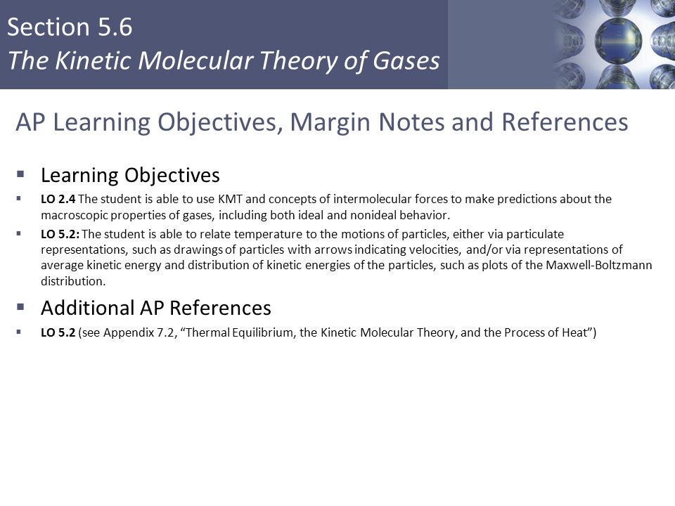 Section 5.6 The Kinetic Molecular Theory of Gases AP Learning Objectives, Margin Notes and References  Learning Objectives  LO 2.4 The student is able to use KMT and concepts of intermolecular forces to make predictions about the macroscopic properties of gases, including both ideal and nonideal behavior.