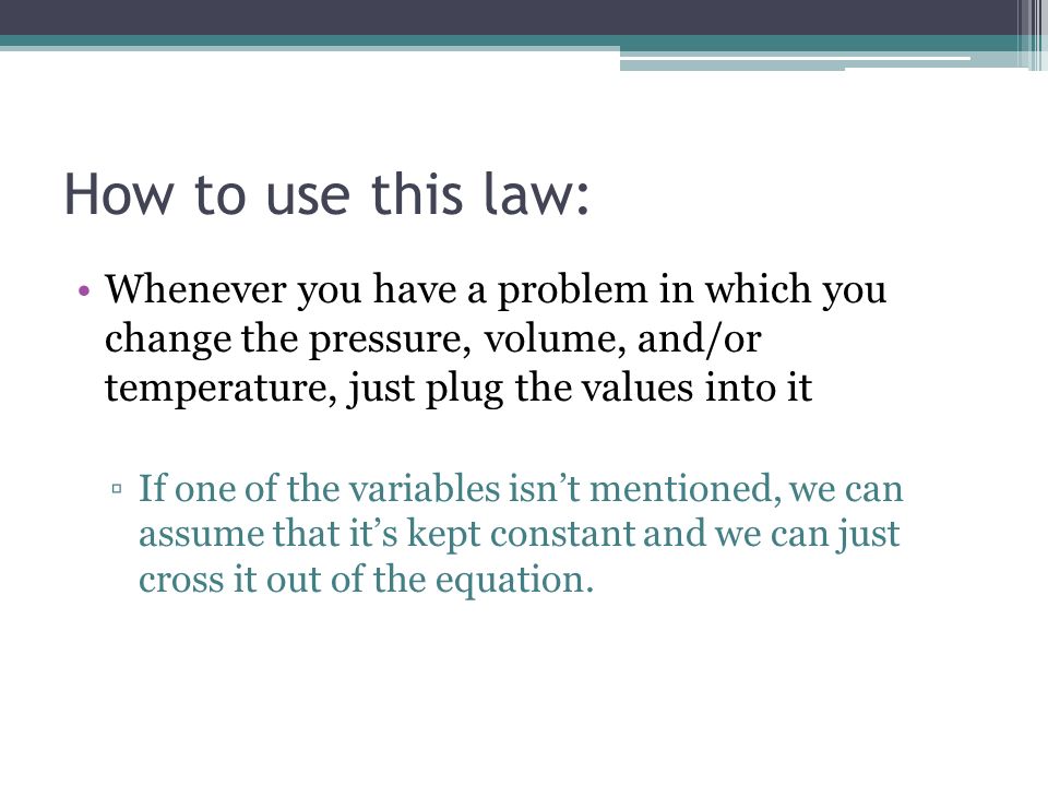 How to use this law: Whenever you have a problem in which you change the pressure, volume, and/or temperature, just plug the values into it ▫If one of the variables isn’t mentioned, we can assume that it’s kept constant and we can just cross it out of the equation.
