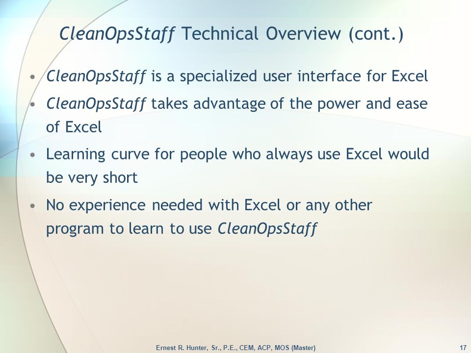 CleanOpsStaff Technical Overview (cont.) CleanOpsStaff is a specialized user interface for Excel CleanOpsStaff takes advantage of the power and ease of Excel Learning curve for people who always use Excel would be very short No experience needed with Excel or any other program to learn to use CleanOpsStaff 17Ernest R.