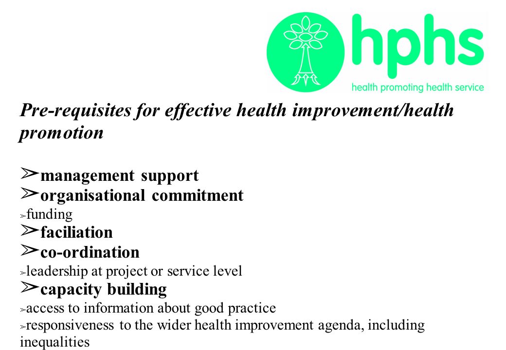 Pre-requisites for effective health improvement/health promotion ➢ management support ➢ organisational commitment ➢ funding ➢ faciliation ➢ co-ordination ➢ leadership at project or service level ➢ capacity building ➢ access to information about good practice ➢ responsiveness to the wider health improvement agenda, including inequalities