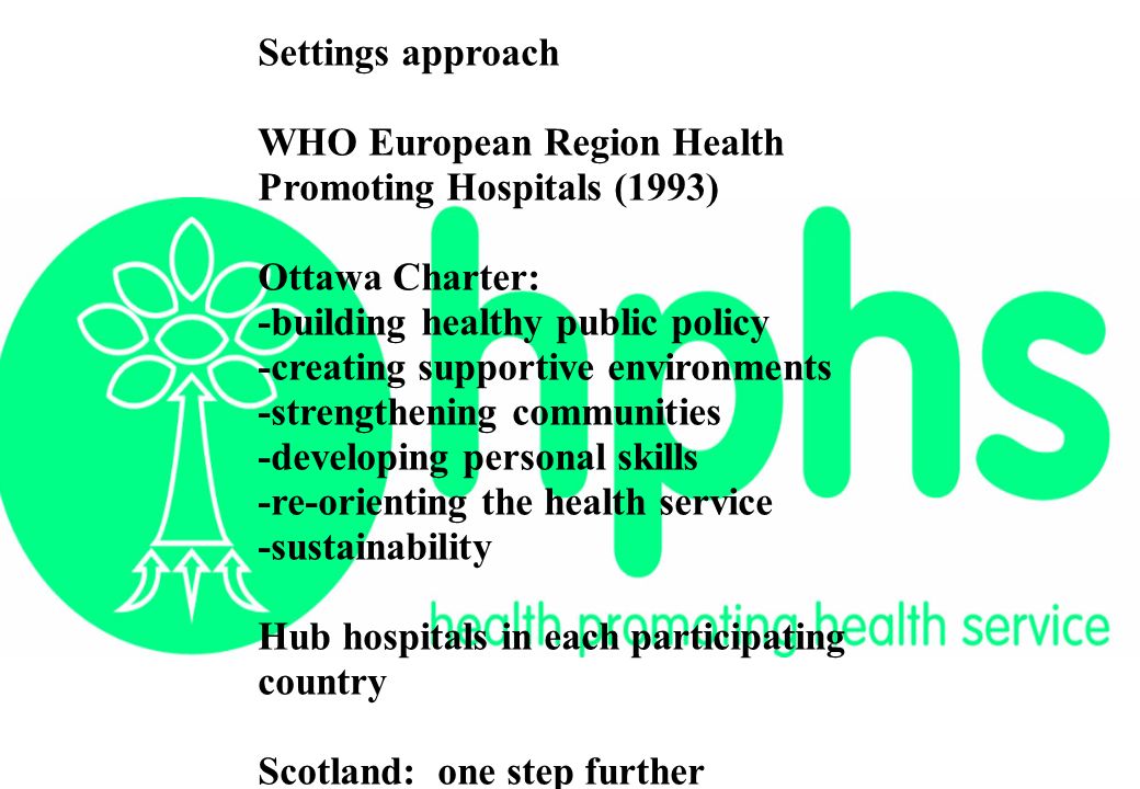 Settings approach WHO European Region Health Promoting Hospitals (1993) Ottawa Charter: -building healthy public policy -creating supportive environments -strengthening communities -developing personal skills -re-orienting the health service -sustainability Hub hospitals in each participating country Scotland: one step further