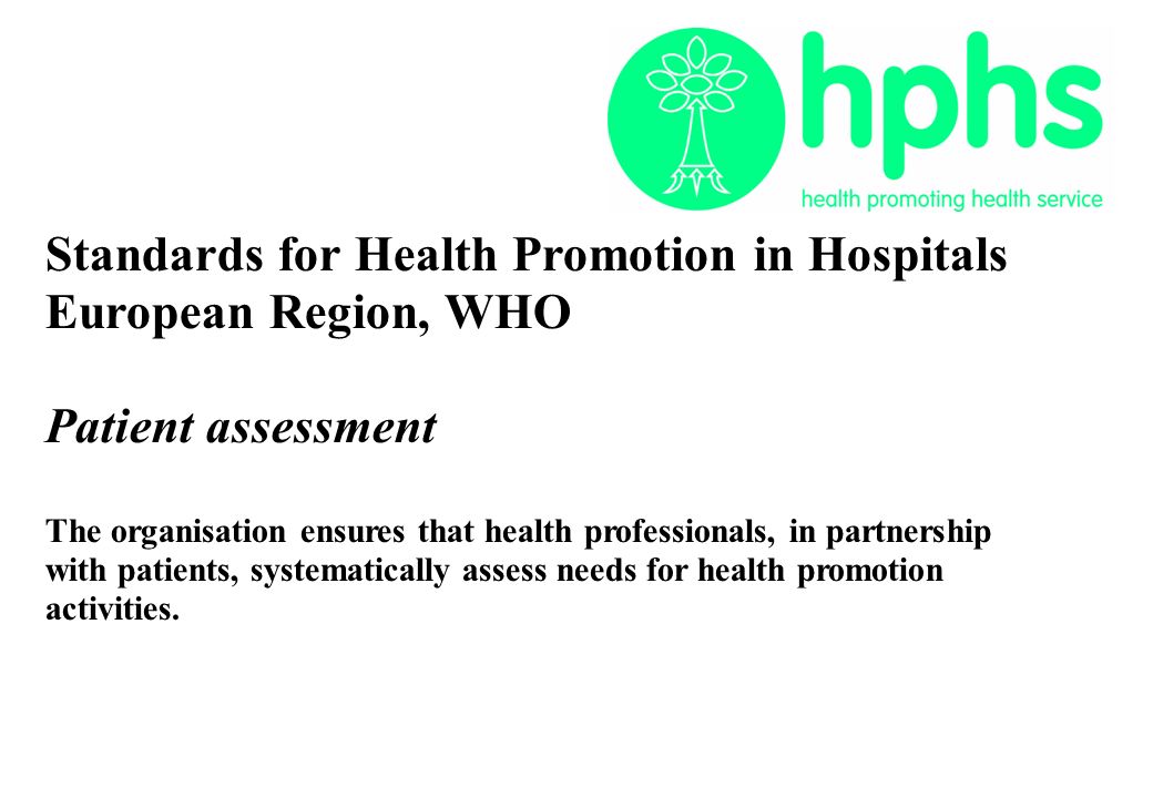 Standards for Health Promotion in Hospitals European Region, WHO Patient assessment The organisation ensures that health professionals, in partnership with patients, systematically assess needs for health promotion activities.