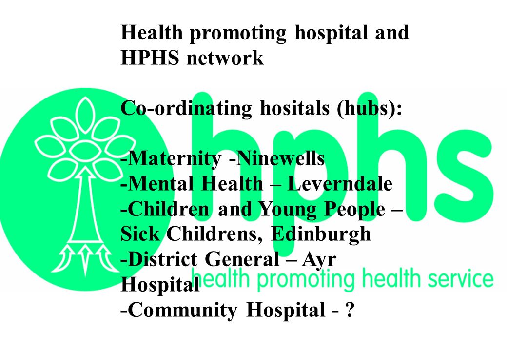Health promoting hospital and HPHS network Co-ordinating hositals (hubs): -Maternity -Ninewells -Mental Health – Leverndale -Children and Young People – Sick Childrens, Edinburgh -District General – Ayr Hospital -Community Hospital -
