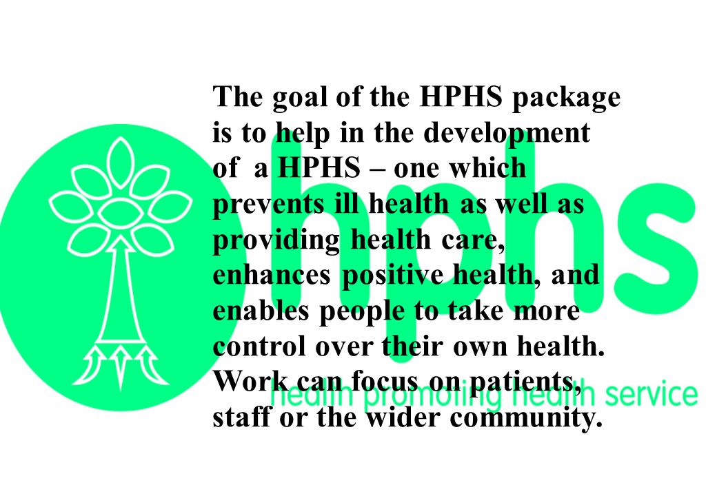 The goal of the HPHS package is to help in the development of a HPHS – one which prevents ill health as well as providing health care, enhances positive health, and enables people to take more control over their own health.