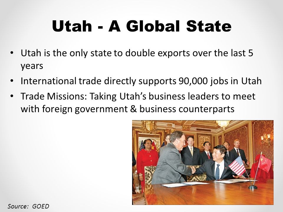 Utah - A Global State Utah is the only state to double exports over the last 5 years International trade directly supports 90,000 jobs in Utah Trade Missions: Taking Utah’s business leaders to meet with foreign government & business counterparts Source: GOED