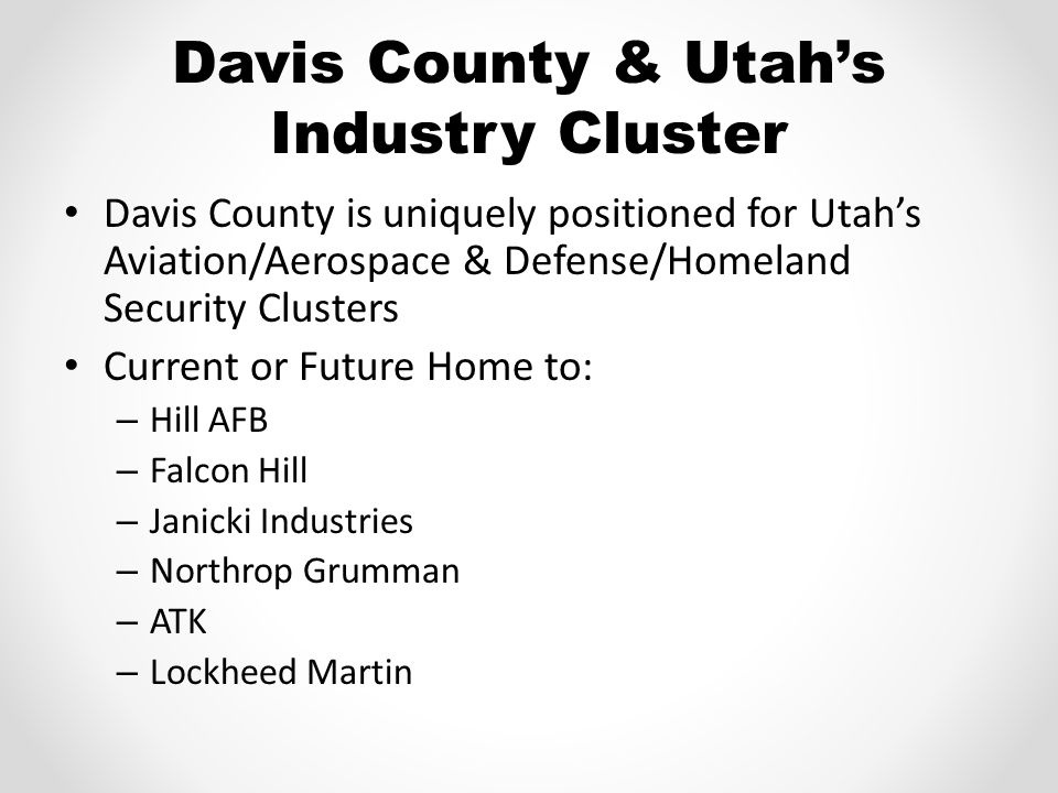 Davis County & Utah’s Industry Cluster Davis County is uniquely positioned for Utah’s Aviation/Aerospace & Defense/Homeland Security Clusters Current or Future Home to: – Hill AFB – Falcon Hill – Janicki Industries – Northrop Grumman – ATK – Lockheed Martin