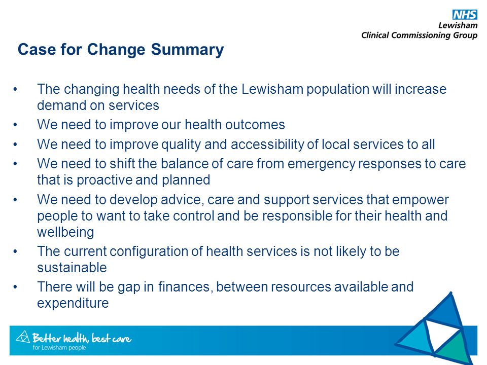 Case for Change Summary The changing health needs of the Lewisham population will increase demand on services We need to improve our health outcomes We need to improve quality and accessibility of local services to all We need to shift the balance of care from emergency responses to care that is proactive and planned We need to develop advice, care and support services that empower people to want to take control and be responsible for their health and wellbeing The current configuration of health services is not likely to be sustainable There will be gap in finances, between resources available and expenditure