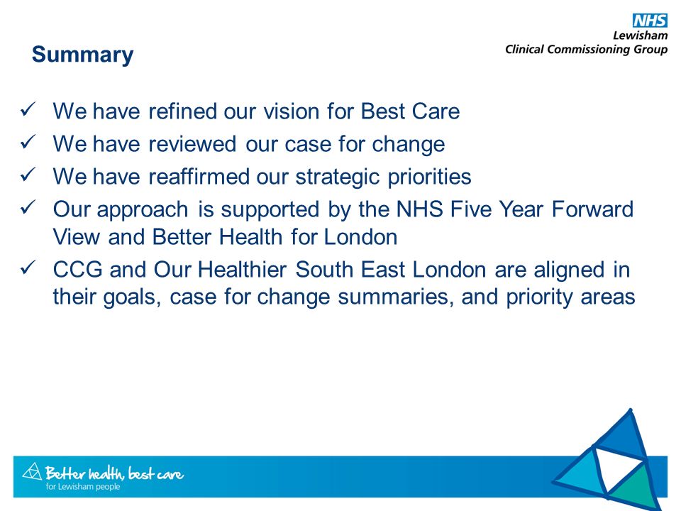 Summary We have refined our vision for Best Care We have reviewed our case for change We have reaffirmed our strategic priorities Our approach is supported by the NHS Five Year Forward View and Better Health for London CCG and Our Healthier South East London are aligned in their goals, case for change summaries, and priority areas
