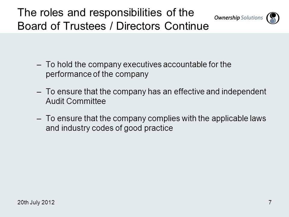 The roles and responsibilities of the Board of Trustees / Directors Continue –To hold the company executives accountable for the performance of the company –To ensure that the company has an effective and independent Audit Committee –To ensure that the company complies with the applicable laws and industry codes of good practice 20th July 20127