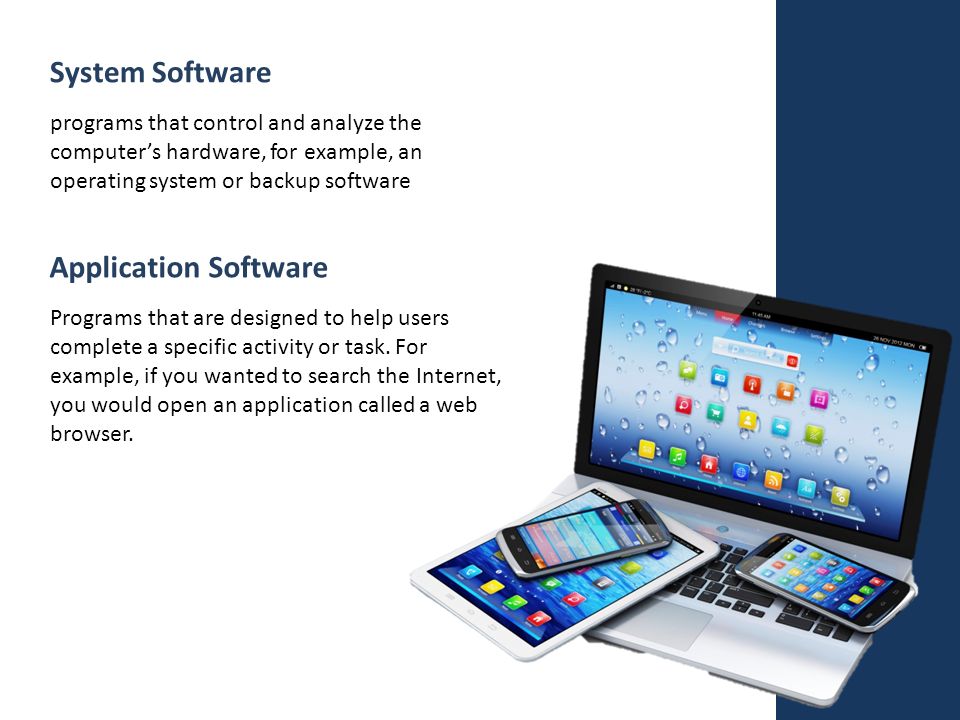 System Software Application Software programs that control and analyze the computer’s hardware, for example, an operating system or backup software Programs that are designed to help users complete a specific activity or task.