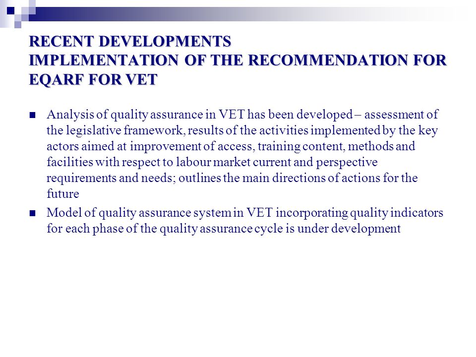 RECENT DEVELOPMENTS IMPLEMENTATION OF THE RECOMMENDATION FOR EQARF FOR VET Analysis of quality assurance in VET has been developed – assessment of the legislative framework, results of the activities implemented by the key actors aimed at improvement of access, training content, methods and facilities with respect to labour market current and perspective requirements and needs; outlines the main directions of actions for the future Model of quality assurance system in VET incorporating quality indicators for each phase of the quality assurance cycle is under development