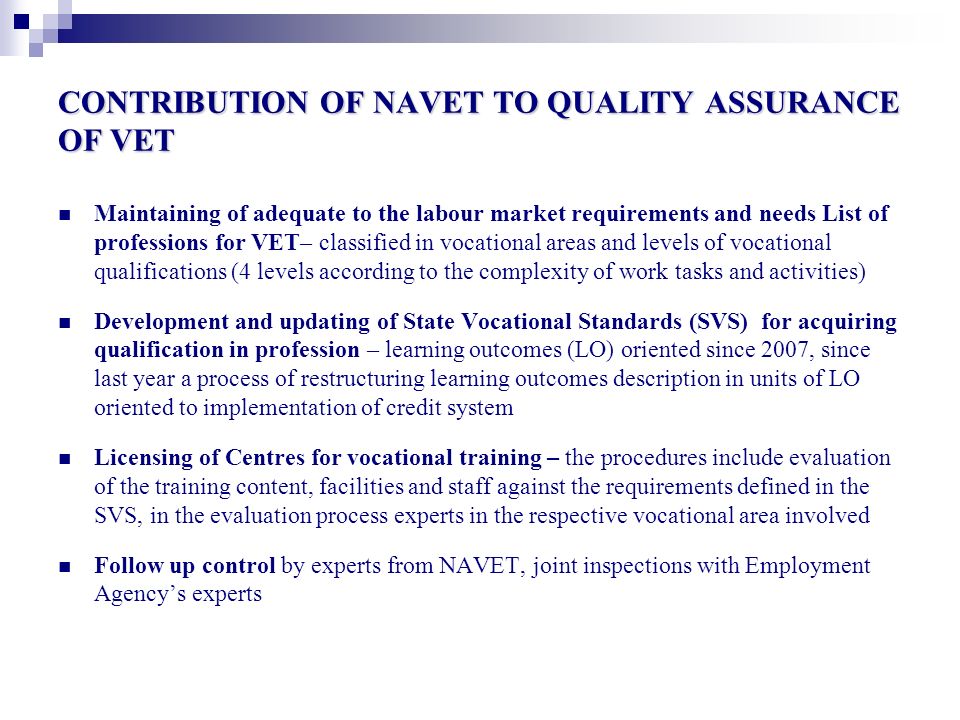 CONTRIBUTION OF NAVET TO QUALITY ASSURANCE OF VET Maintaining of adequate to the labour market requirements and needs List of professions for VET– classified in vocational areas and levels of vocational qualifications (4 levels according to the complexity of work tasks and activities) Development and updating of State Vocational Standards (SVS) for acquiring qualification in profession – learning outcomes (LO) oriented since 2007, since last year a process of restructuring learning outcomes description in units of LO oriented to implementation of credit system Licensing of Centres for vocational training – the procedures include evaluation of the training content, facilities and staff against the requirements defined in the SVS, in the evaluation process experts in the respective vocational area involved Follow up control by experts from NAVET, joint inspections with Employment Agency’s experts