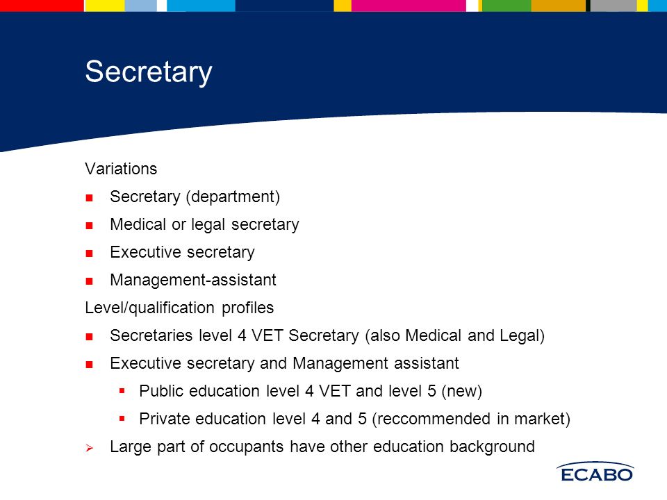 Secretary Variations Secretary (department) Medical or legal secretary Executive secretary Management-assistant Level/qualification profiles Secretaries level 4 VET Secretary (also Medical and Legal) Executive secretary and Management assistant  Public education level 4 VET and level 5 (new)  Private education level 4 and 5 (reccommended in market)  Large part of occupants have other education background
