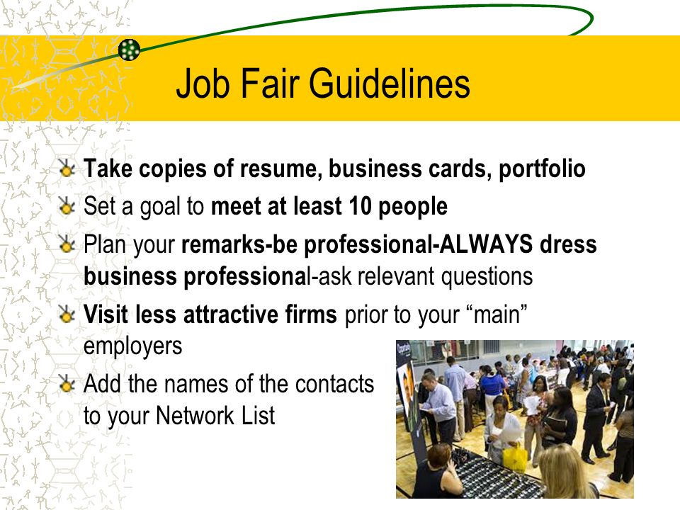 Job Fair Guidelines Take copies of resume, business cards, portfolio Set a goal to meet at least 10 people Plan your remarks-be professional-ALWAYS dress business professiona l-ask relevant questions Visit less attractive firms prior to your main employers Add the names of the contacts to your Network List