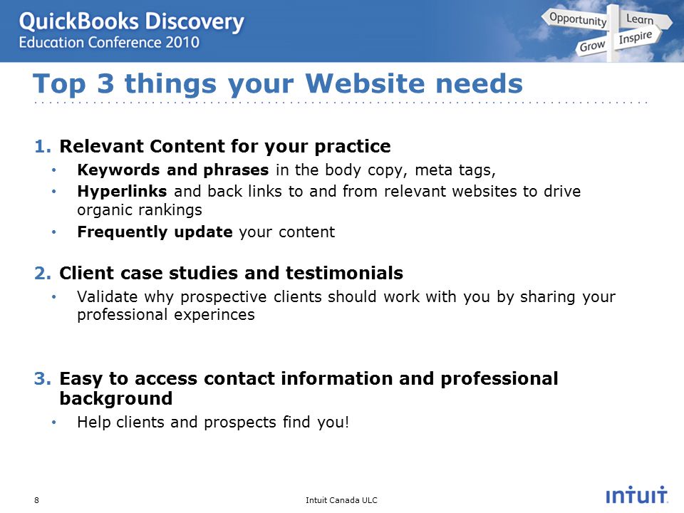 Intuit Canada ULC 1.Relevant Content for your practice Keywords and phrases in the body copy, meta tags, Hyperlinks and back links to and from relevant websites to drive organic rankings Frequently update your content 2.Client case studies and testimonials Validate why prospective clients should work with you by sharing your professional experinces 3.Easy to access contact information and professional background Help clients and prospects find you.
