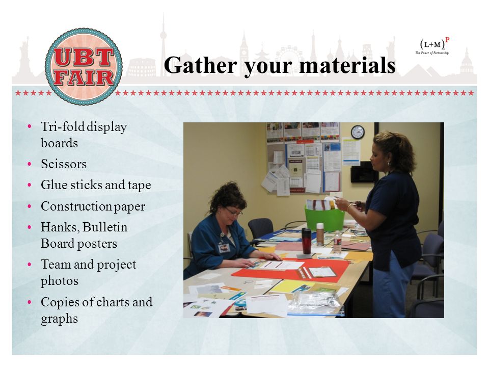 Gather your materials Tri-fold display boards Scissors Glue sticks and tape Construction paper Hanks, Bulletin Board posters Team and project photos Copies of charts and graphs