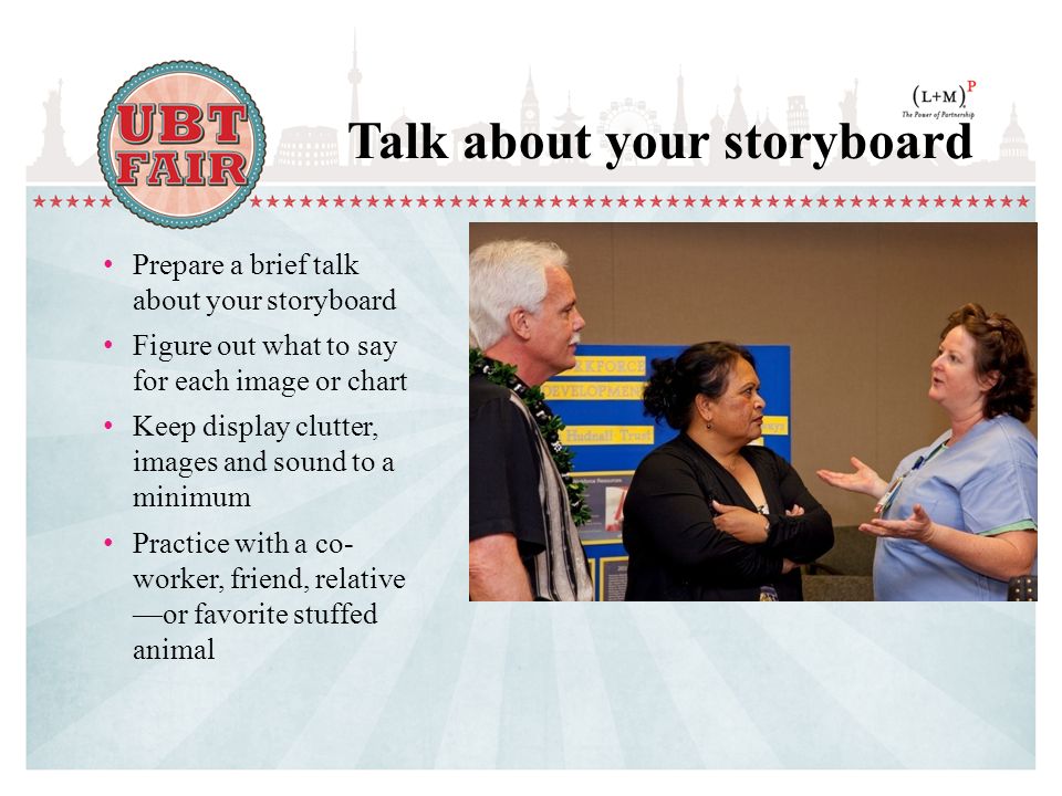Prepare a brief talk about your storyboard Figure out what to say for each image or chart Keep display clutter, images and sound to a minimum Practice with a co- worker, friend, relative —or favorite stuffed animal Talk about your storyboard