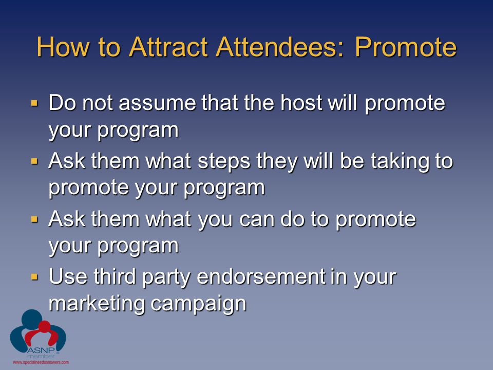 How to Attract Attendees: Promote  Do not assume that the host will promote your program  Ask them what steps they will be taking to promote your program  Ask them what you can do to promote your program  Use third party endorsement in your marketing campaign