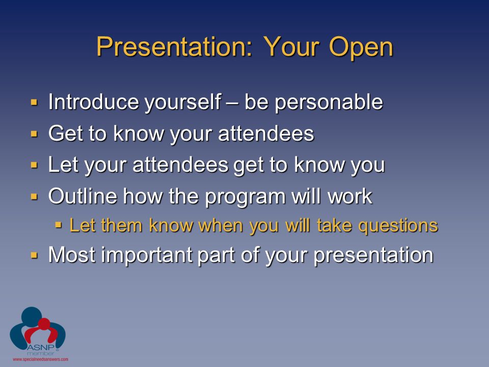 Presentation: Your Open  Introduce yourself – be personable  Get to know your attendees  Let your attendees get to know you  Outline how the program will work  Let them know when you will take questions  Most important part of your presentation