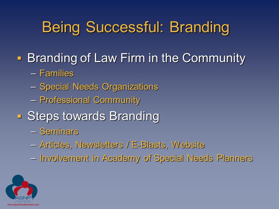 Being Successful: Branding  Branding of Law Firm in the Community –Families –Special Needs Organizations –Professional Community  Steps towards Branding –Seminars –Articles, Newsletters / E-Blasts, Website –Involvement in Academy of Special Needs Planners