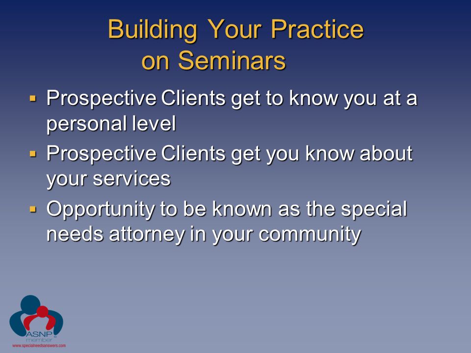 Building Your Practice on Seminars  Prospective Clients get to know you at a personal level  Prospective Clients get you know about your services  Opportunity to be known as the special needs attorney in your community