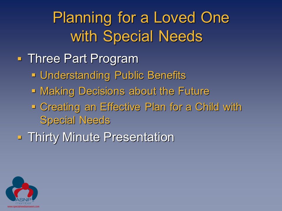 Planning for a Loved One with Special Needs  Three Part Program  Understanding Public Benefits  Making Decisions about the Future  Creating an Effective Plan for a Child with Special Needs  Thirty Minute Presentation