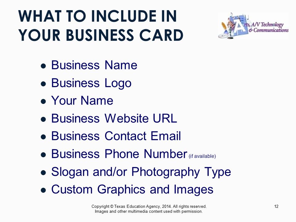WHAT TO INCLUDE IN YOUR BUSINESS CARD Business Name Business Logo Your Name Business Website URL Business Contact  Business Phone Number (if available) Slogan and/or Photography Type Custom Graphics and Images Copyright © Texas Education Agency, 2014.