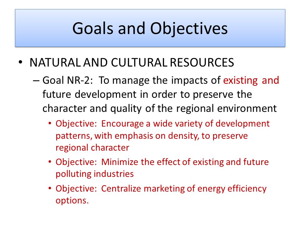 Goals and Objectives NATURAL AND CULTURAL RESOURCES – Goal NR-2: To manage the impacts of existing and future development in order to preserve the character and quality of the regional environment Objective: Encourage a wide variety of development patterns, with emphasis on density, to preserve regional character Objective: Minimize the effect of existing and future polluting industries Objective: Centralize marketing of energy efficiency options.