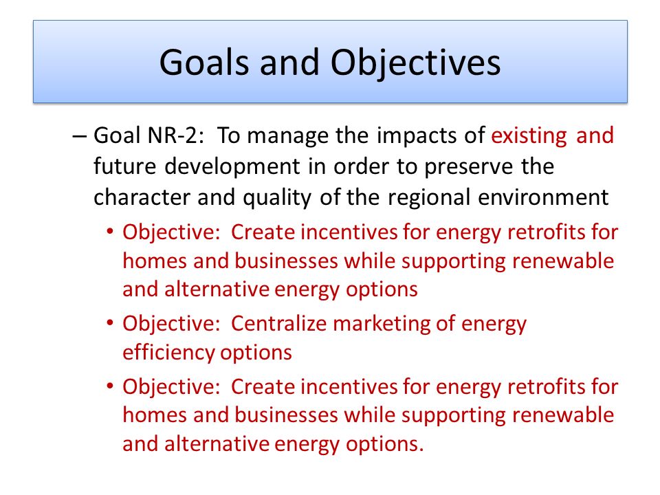 Goals and Objectives – Goal NR-2: To manage the impacts of existing and future development in order to preserve the character and quality of the regional environment Objective: Create incentives for energy retrofits for homes and businesses while supporting renewable and alternative energy options Objective: Centralize marketing of energy efficiency options Objective: Create incentives for energy retrofits for homes and businesses while supporting renewable and alternative energy options.
