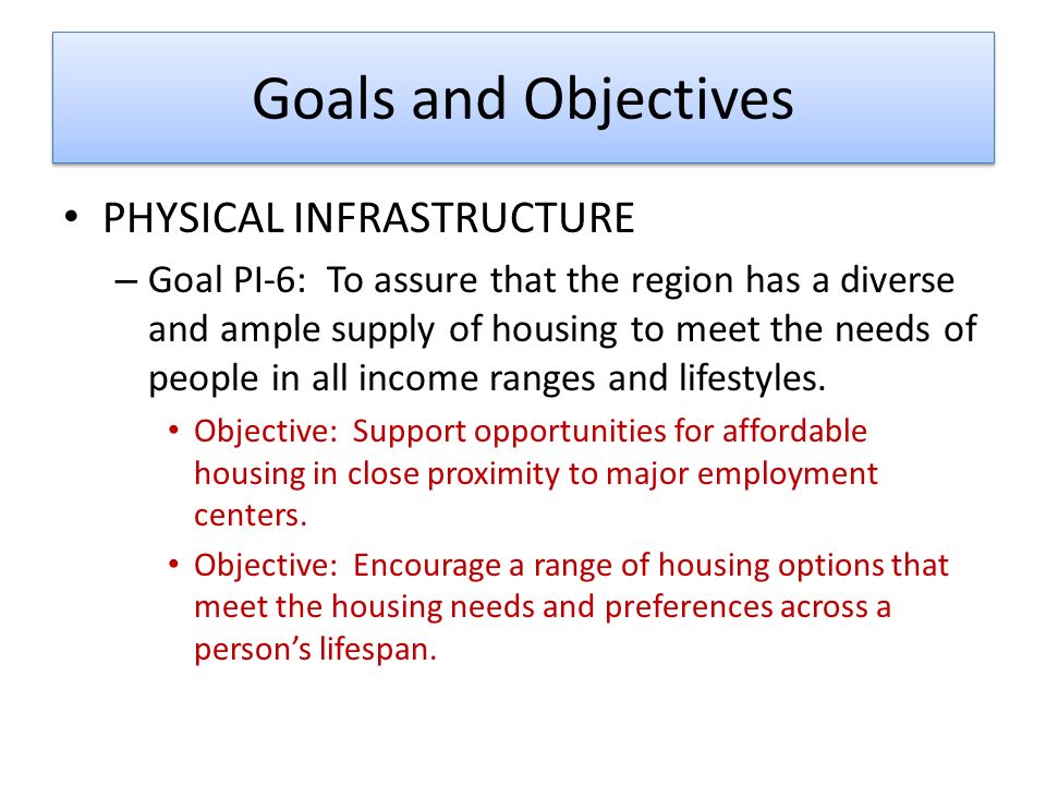 Goals and Objectives PHYSICAL INFRASTRUCTURE – Goal PI-6: To assure that the region has a diverse and ample supply of housing to meet the needs of people in all income ranges and lifestyles.