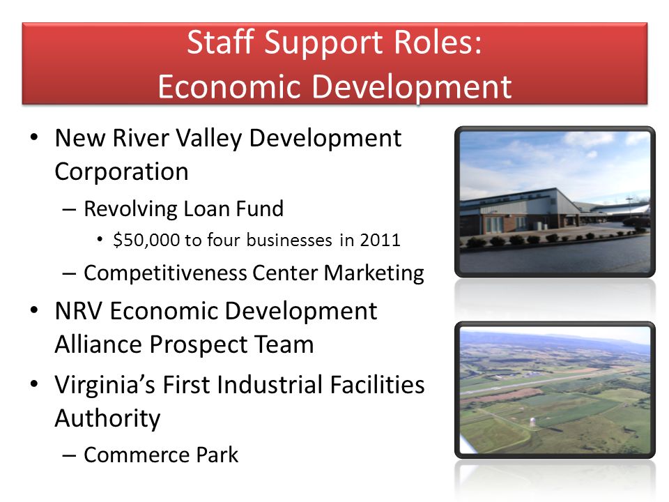 Staff Support Roles: Economic Development New River Valley Development Corporation – Revolving Loan Fund $50,000 to four businesses in 2011 – Competitiveness Center Marketing NRV Economic Development Alliance Prospect Team Virginia’s First Industrial Facilities Authority – Commerce Park