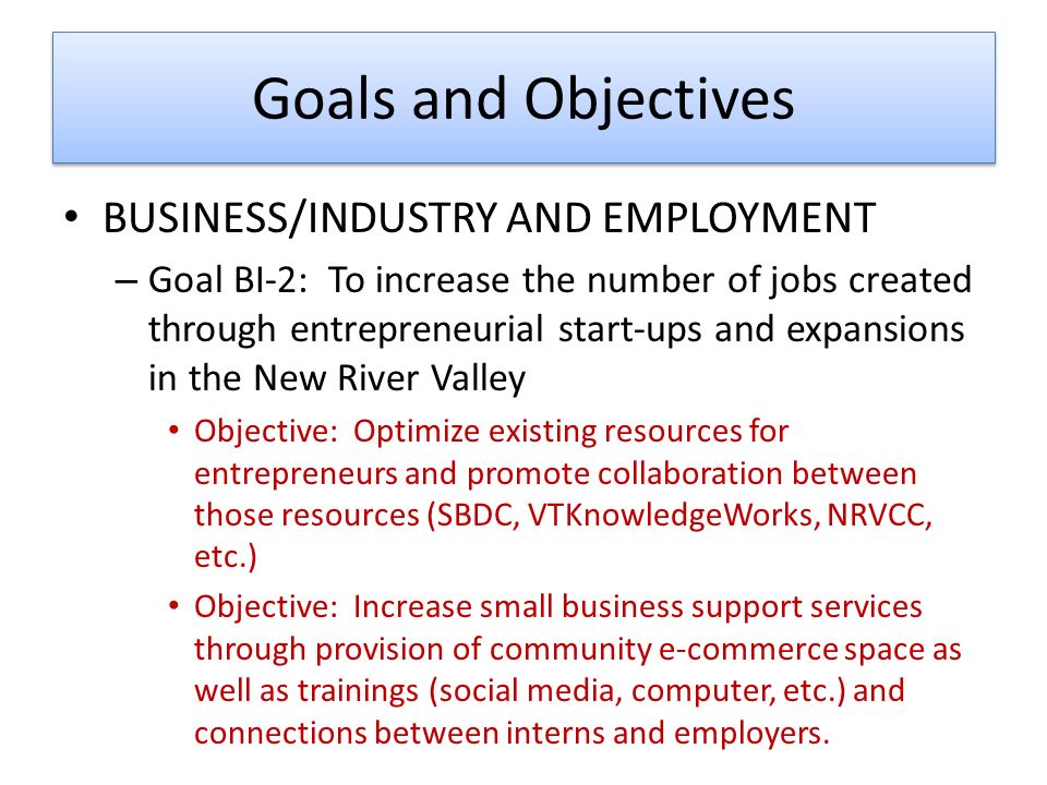 Goals and Objectives BUSINESS/INDUSTRY AND EMPLOYMENT – Goal BI-2: To increase the number of jobs created through entrepreneurial start-ups and expansions in the New River Valley Objective: Optimize existing resources for entrepreneurs and promote collaboration between those resources (SBDC, VTKnowledgeWorks, NRVCC, etc.) Objective: Increase small business support services through provision of community e-commerce space as well as trainings (social media, computer, etc.) and connections between interns and employers.