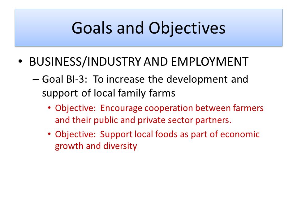 Goals and Objectives BUSINESS/INDUSTRY AND EMPLOYMENT – Goal BI-3: To increase the development and support of local family farms Objective: Encourage cooperation between farmers and their public and private sector partners.