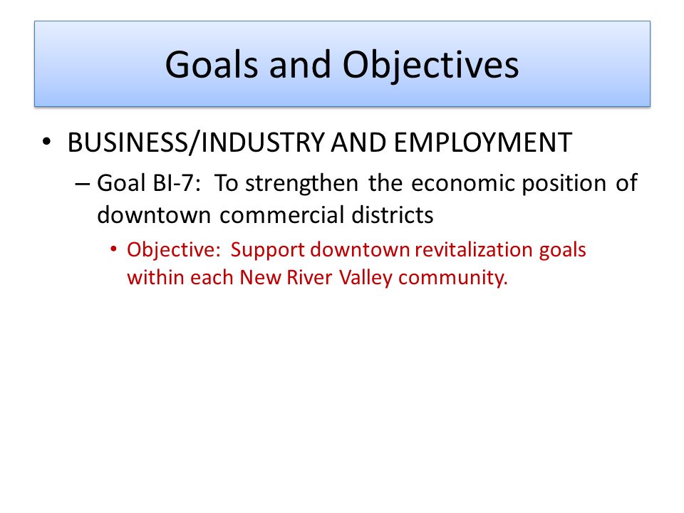 Goals and Objectives BUSINESS/INDUSTRY AND EMPLOYMENT – Goal BI-7: To strengthen the economic position of downtown commercial districts Objective: Support downtown revitalization goals within each New River Valley community.