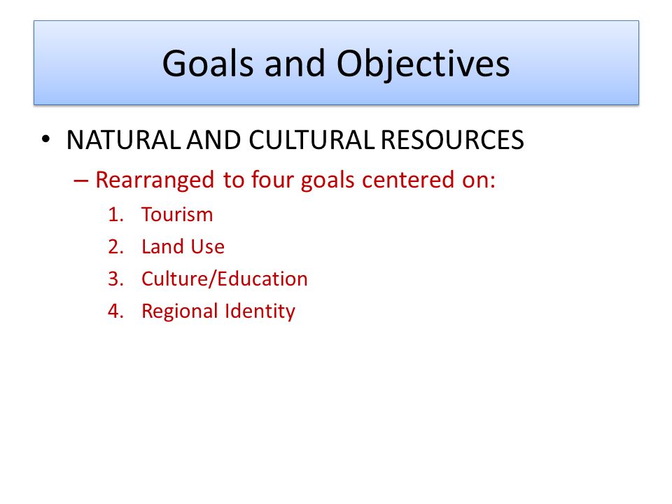 Goals and Objectives NATURAL AND CULTURAL RESOURCES – Rearranged to four goals centered on: 1.Tourism 2.Land Use 3.Culture/Education 4.Regional Identity